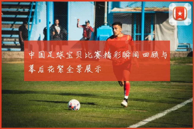中国足球宝贝比赛精彩瞬间回顾与幕后花絮全景展示
