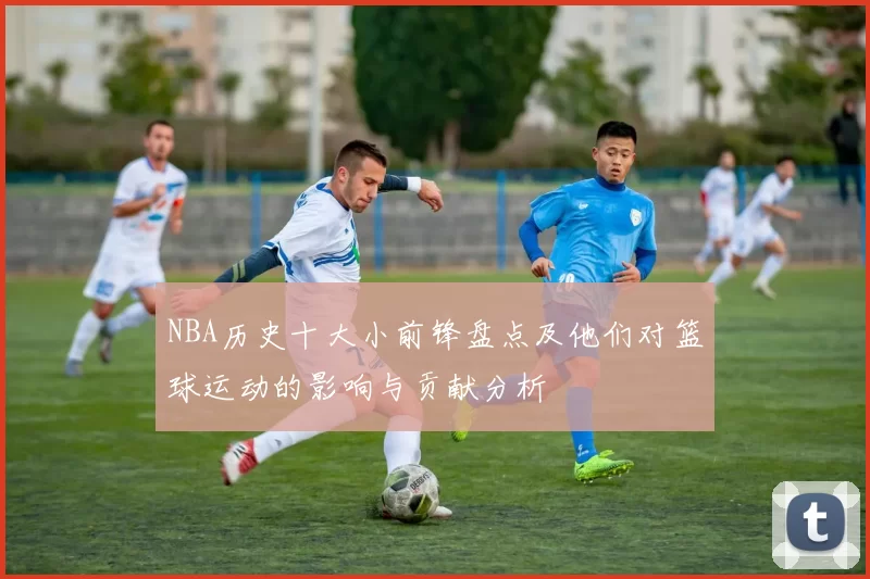 NBA历史十大小前锋盘点及他们对篮球运动的影响与贡献分析