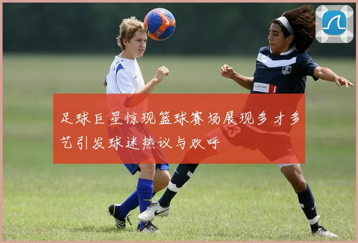 足球巨星惊现篮球赛场展现多才多艺引发球迷热议与欢呼