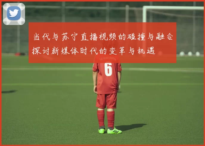 当代与苏宁直播视频的碰撞与融合探讨新媒体时代的变革与机遇