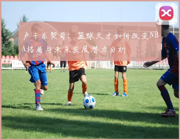 卢卡东契奇：篮球天才如何改变NBA格局与未来发展潜力分析