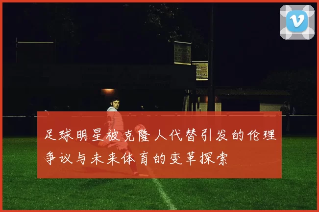 足球明星被克隆人代替引发的伦理争议与未来体育的变革探索