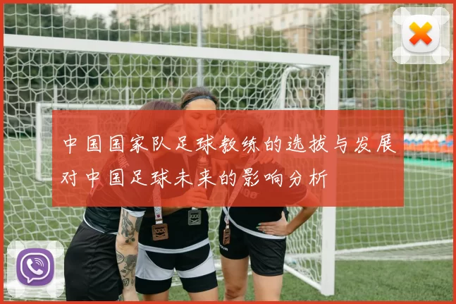 中国国家队足球教练的选拔与发展对中国足球未来的影响分析