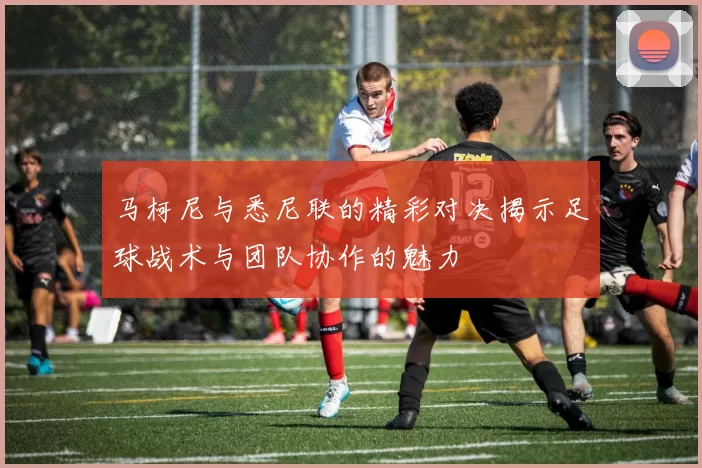 马柯尼与悉尼联的精彩对决揭示足球战术与团队协作的魅力